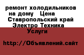 ремонт холодильников на дому › Цена ­ 300 - Ставропольский край Электро-Техника » Услуги   
